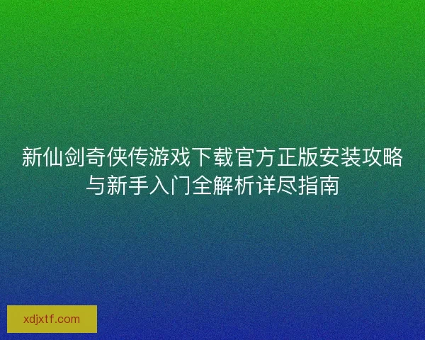新仙剑奇侠传游戏下载官方正版安装攻略与新手入门全解析详尽指南