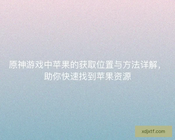 原神游戏中苹果的获取位置与方法详解，助你快速找到苹果资源