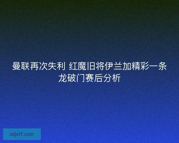 曼联再次失利 红魔旧将伊兰加精彩一条龙破门赛后分析