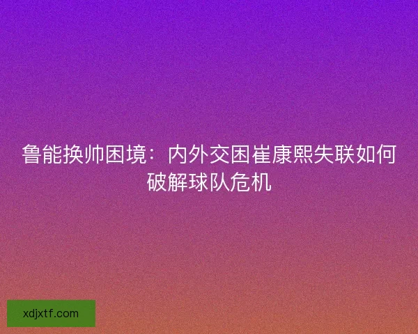 鲁能换帅困境：内外交困崔康熙失联如何破解球队危机