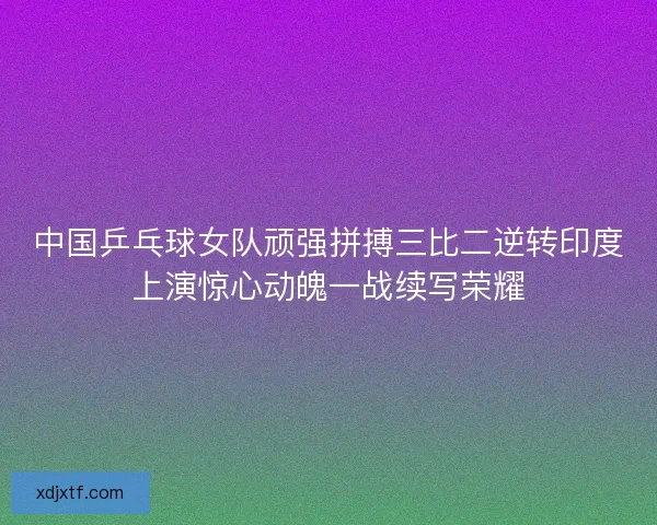 中国乒乓球女队顽强拼搏三比二逆转印度上演惊心动魄一战续写荣耀