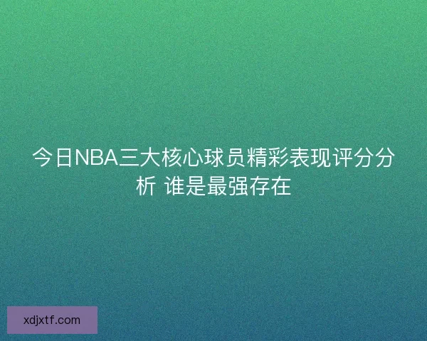 今日NBA三大核心球员精彩表现评分分析 谁是最强存在