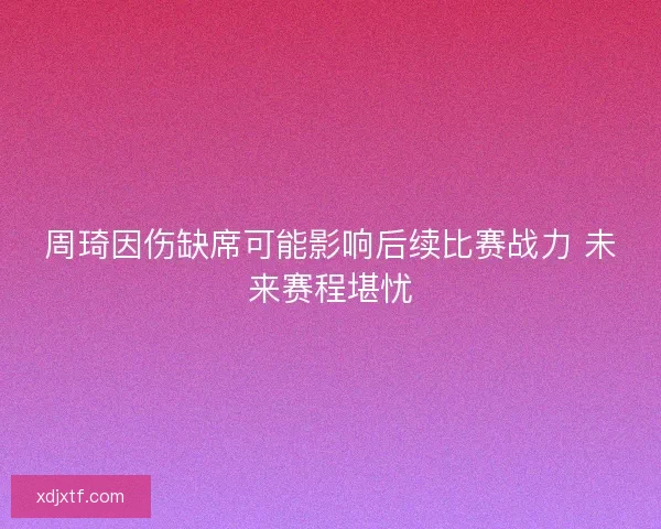 周琦因伤缺席可能影响后续比赛战力 未来赛程堪忧