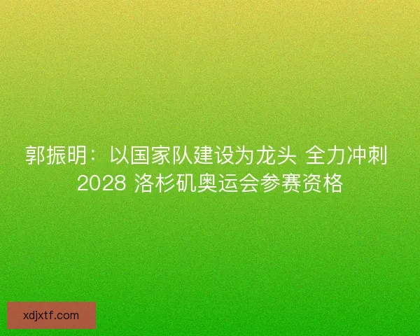 郭振明：以国家队建设为龙头 全力冲刺 2028 洛杉矶奥运会参赛资格