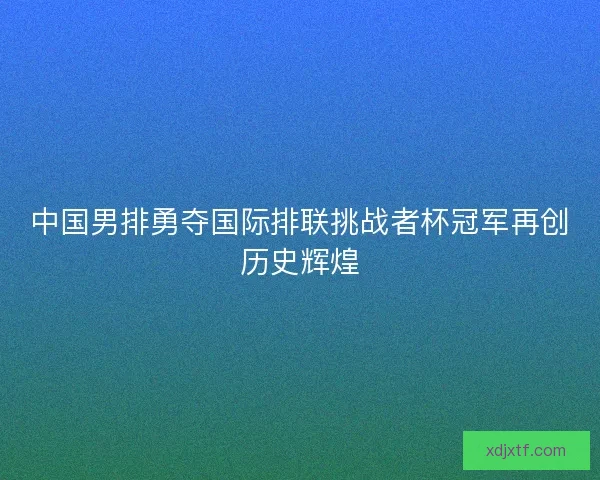 中国男排勇夺国际排联挑战者杯冠军再创历史辉煌