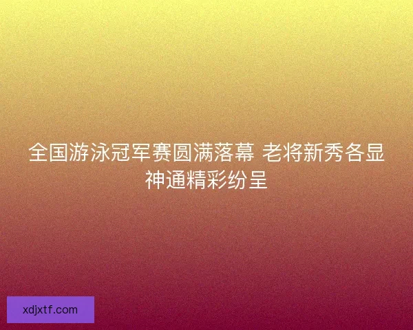 全国游泳冠军赛圆满落幕 老将新秀各显神通精彩纷呈