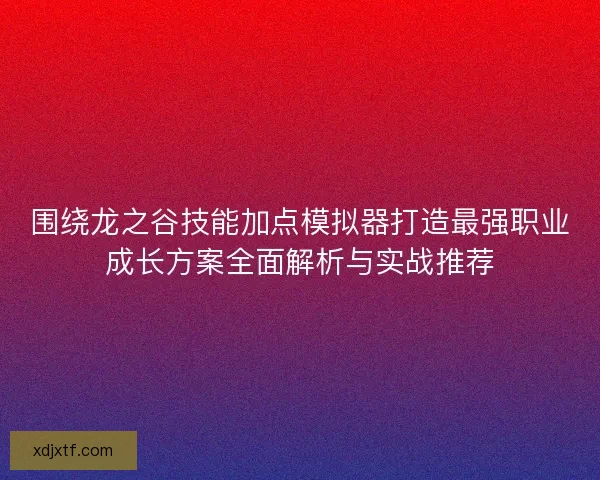 围绕龙之谷技能加点模拟器打造最强职业成长方案全面解析与实战推荐
