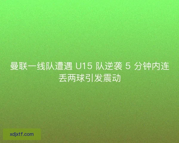 曼联一线队遭遇 U15 队逆袭 5 分钟内连丢两球引发震动