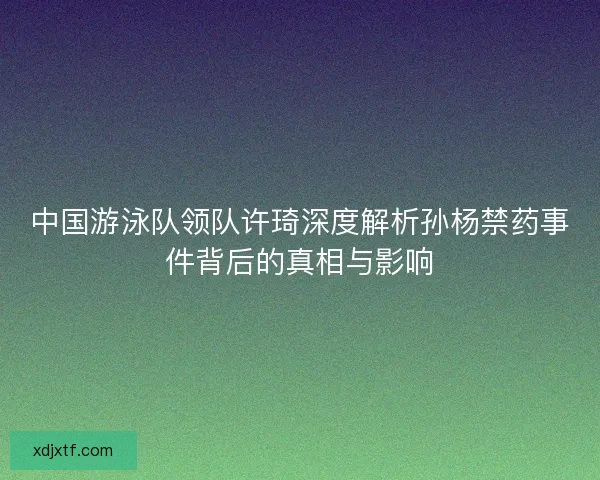 中国游泳队领队许琦深度解析孙杨禁药事件背后的真相与影响